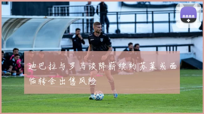 迪巴拉与罗马谈降薪续约苏莱或面临转会出售风险