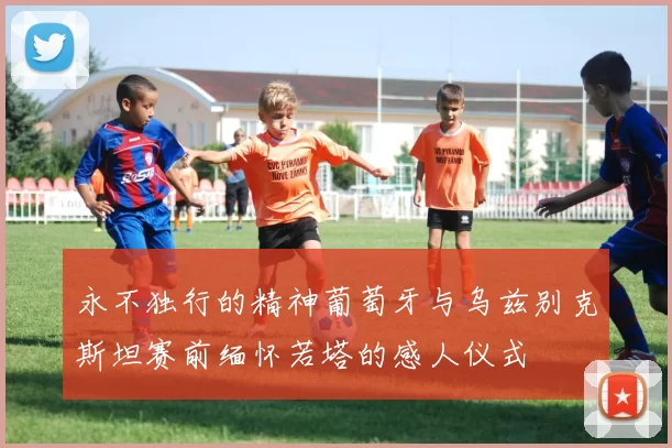 永不独行的精神葡萄牙与乌兹别克斯坦赛前缅怀若塔的感人仪式