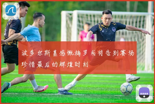 波多尔斯基感慨梅罗或将告别赛场珍惜最后的辉煌时刻