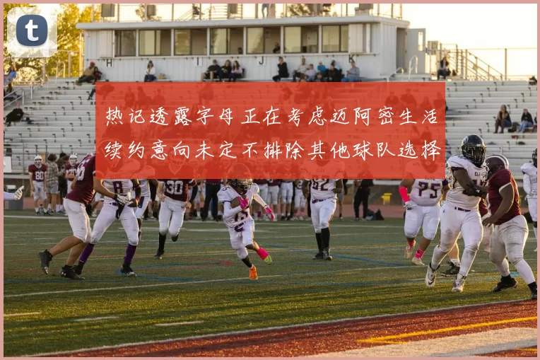 热记透露字母正在考虑迈阿密生活续约意向未定不排除其他球队选择