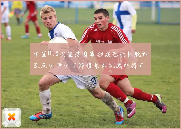 中国U18女篮热身赛迎战巴西拉脱维亚及伏伊伏丁那俱乐部挑战即将开启