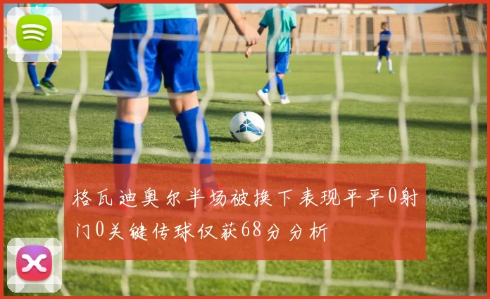 格瓦迪奥尔半场被换下表现平平0射门0关键传球仅获68分分析