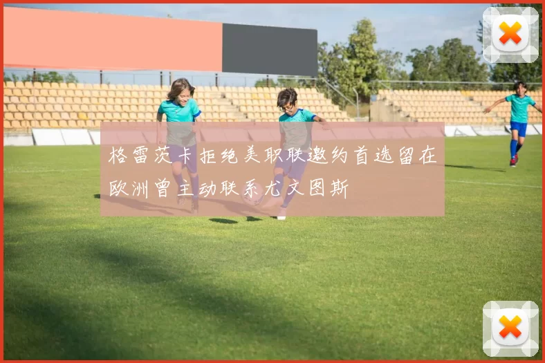 格雷茨卡拒绝美职联邀约首选留在欧洲曾主动联系尤文图斯