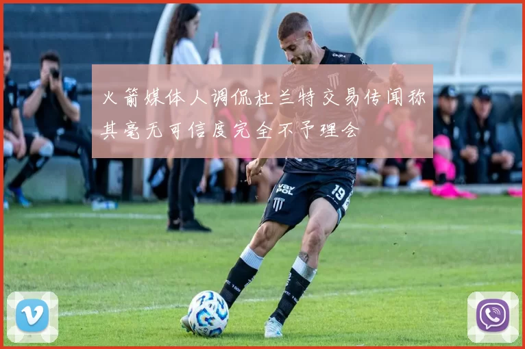 火箭媒体人调侃杜兰特交易传闻称其毫无可信度完全不予理会