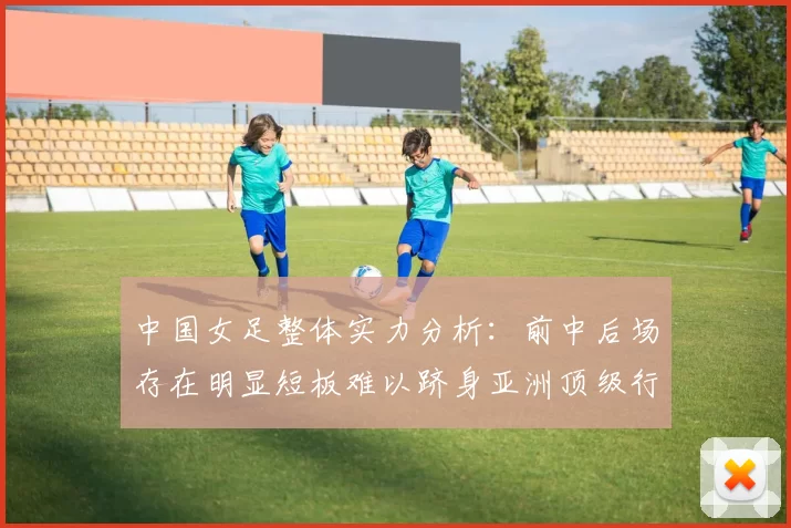 中国女足整体实力分析：前中后场存在明显短板难以跻身亚洲顶级行列