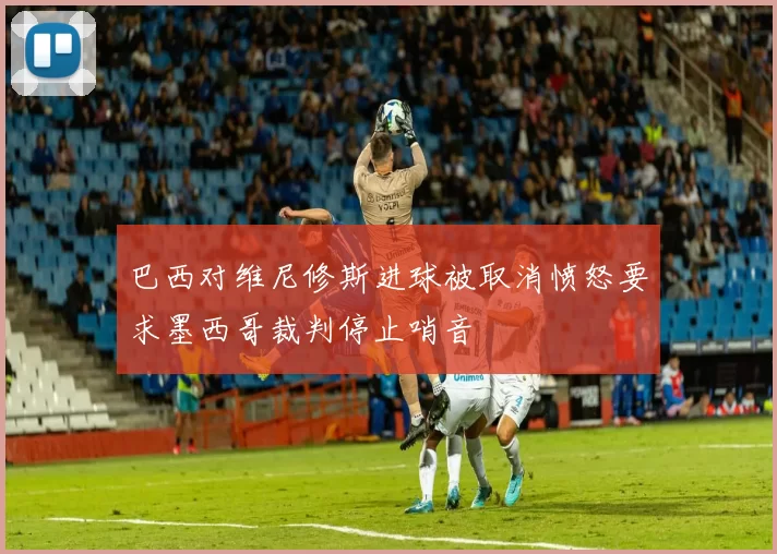 巴西对维尼修斯进球被取消愤怒要求墨西哥裁判停止哨音