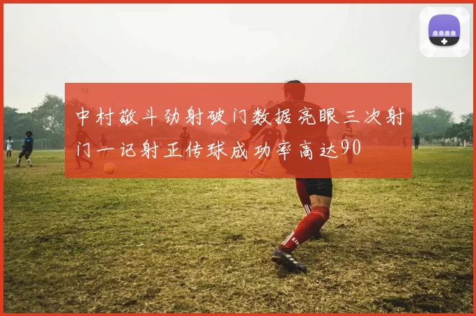 中村敬斗劲射破门数据亮眼三次射门一记射正传球成功率高达90